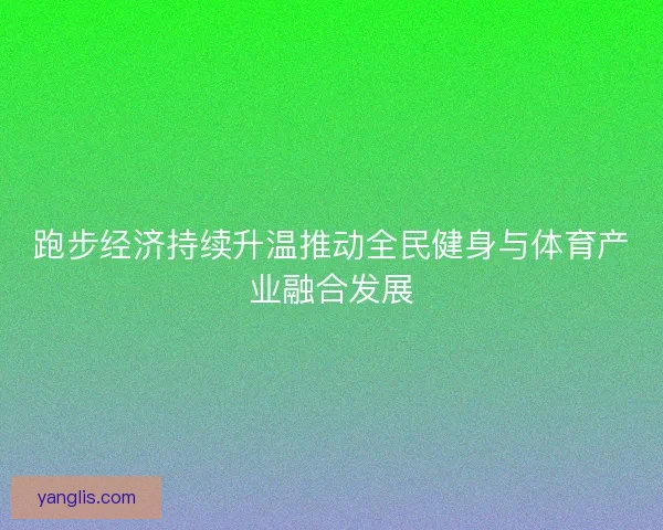 跑步经济持续升温推动全民健身与体育产业融合发展