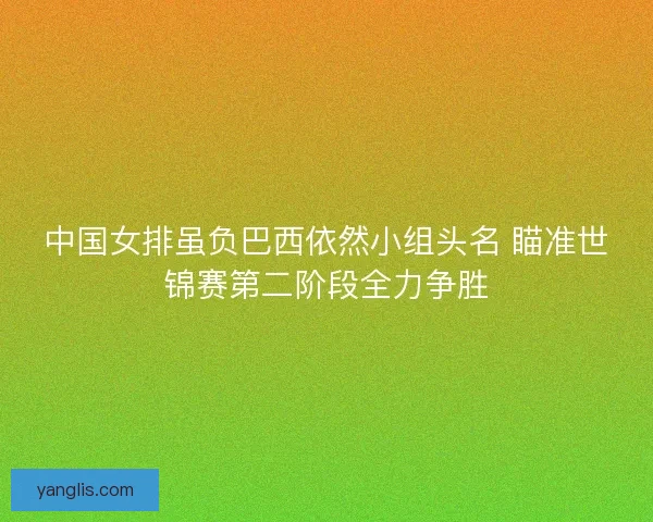 中国女排虽负巴西依然小组头名 瞄准世锦赛第二阶段全力争胜 中国女排虽负巴西依然小组头名 瞄准世锦赛第二阶段全力争胜