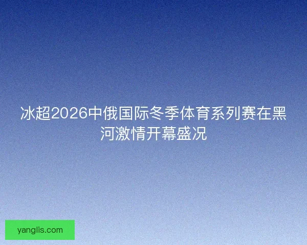 冰超2026中俄国际冬季体育系列赛在黑河激情开幕盛况