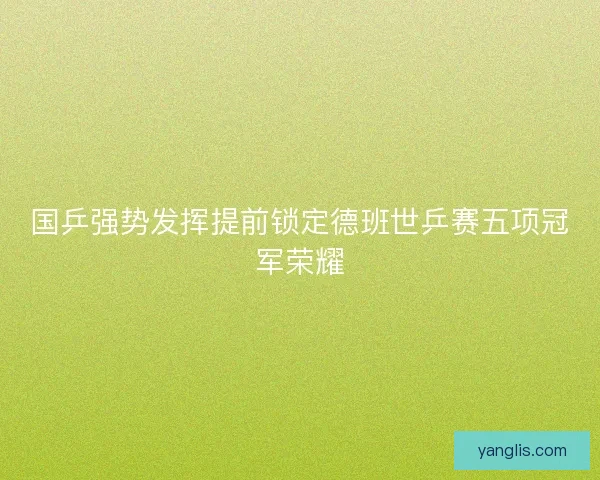 国乒强势发挥提前锁定德班世乒赛五项冠军荣耀