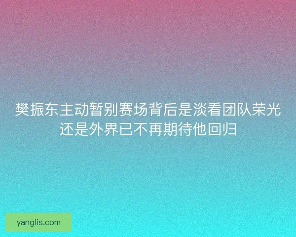 樊振东主动暂别赛场背后是淡看团队荣光还是外界已不再期待他回归