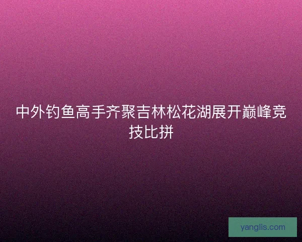 中外钓鱼高手齐聚吉林松花湖展开巅峰竞技比拼 中外钓鱼高手齐聚吉林松花湖展开巅峰竞技比拼