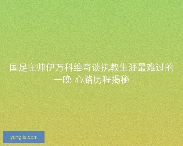 国足主帅伊万科维奇谈执教生涯最难过的一晚 心路历程揭秘 国足主帅伊万科维奇谈执教生涯最难过的一晚 心路历程揭秘