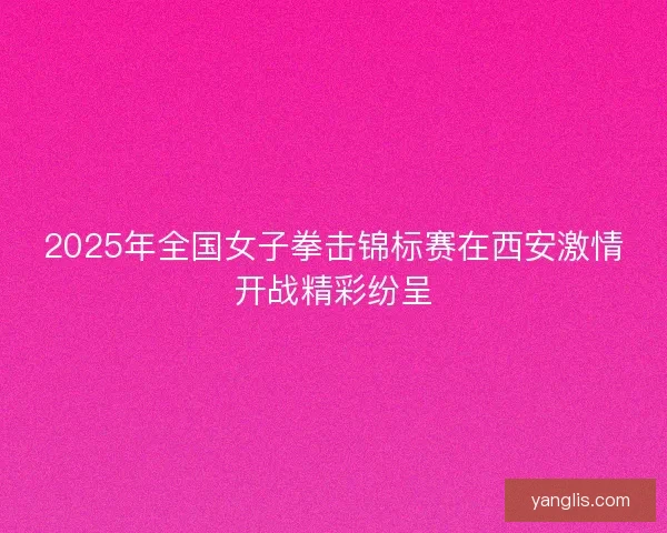 2025年全国女子拳击锦标赛在西安激情开战精彩纷呈