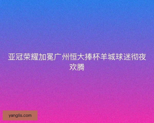 亚冠荣耀加冕广州恒大捧杯羊城球迷彻夜欢腾