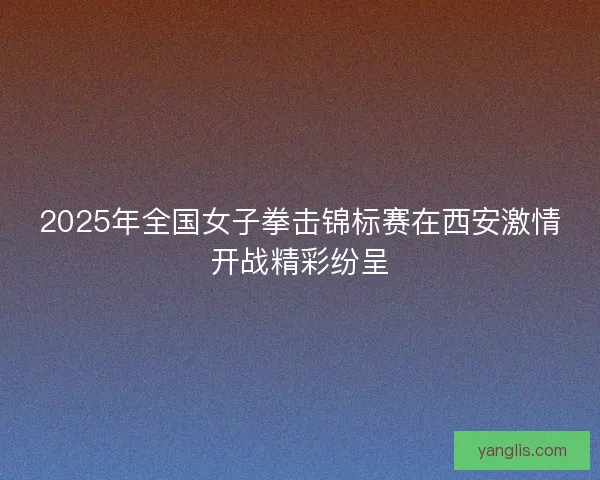 2025年全国女子拳击锦标赛在西安激情开战精彩纷呈 2025年全国女子拳击锦标赛在西安激情开战精彩纷呈