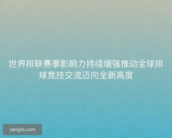 世界排联赛事影响力持续增强推动全球排球竞技交流迈向全新高度 世界排联赛事影响力持续增强推动全球排球竞技交流迈向全新高度