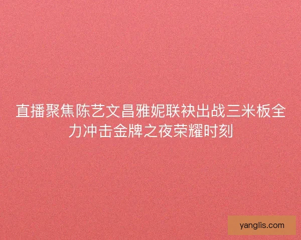 直播聚焦陈艺文昌雅妮联袂出战三米板全力冲击金牌之夜荣耀时刻