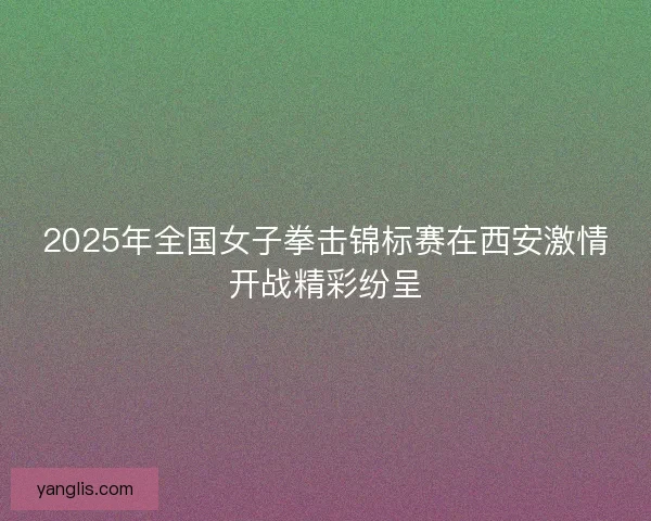2025年全国女子拳击锦标赛在西安激情开战精彩纷呈 2025年全国女子拳击锦标赛在西安激情开战精彩纷呈