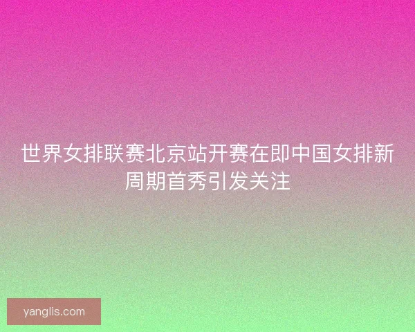 世界女排联赛北京站开赛在即中国女排新周期首秀引发关注 世界女排联赛北京站开赛在即中国女排新周期首秀引发关注
