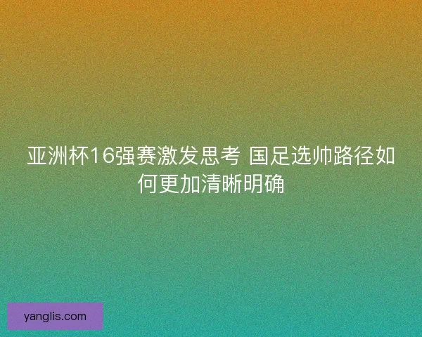 亚洲杯16强赛激发思考 国足选帅路径如何更加清晰明确