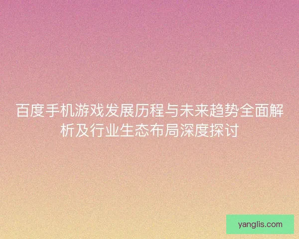 百度手机游戏发展历程与未来趋势全面解析及行业生态布局深度探讨