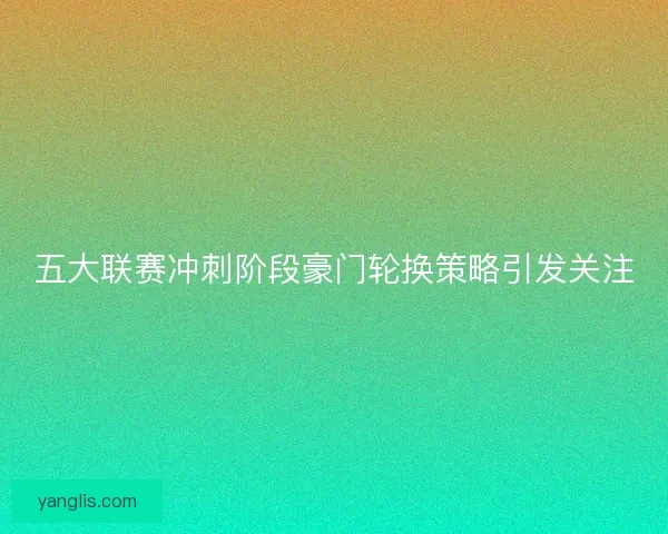 五大联赛冲刺阶段豪门轮换策略引发关注