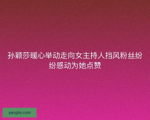 孙颖莎暖心举动走向女主持人挡风粉丝纷纷感动为她点赞