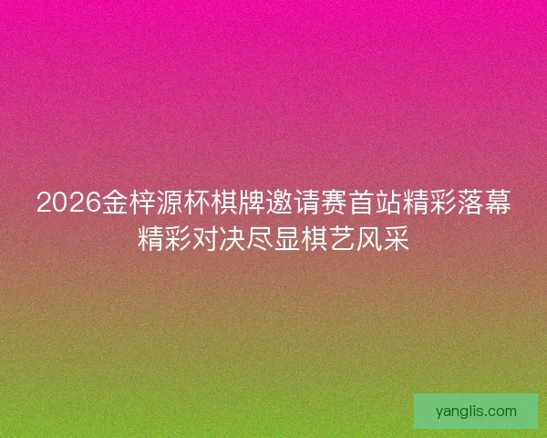 2026金梓源杯棋牌邀请赛首站精彩落幕精彩对决尽显棋艺风采 2026金梓源杯棋牌邀请赛首站精彩落幕精彩对决尽显棋艺风采