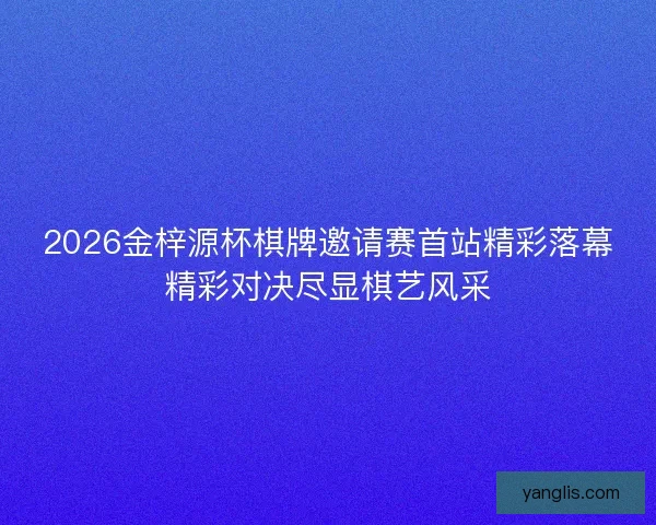 2026金梓源杯棋牌邀请赛首站精彩落幕精彩对决尽显棋艺风采 2026金梓源杯棋牌邀请赛首站精彩落幕精彩对决尽显棋艺风采