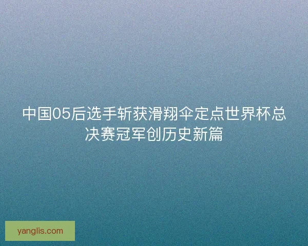 中国05后选手斩获滑翔伞定点世界杯总决赛冠军创历史新篇